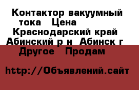 Контактор вакуумный тока › Цена ­ 10 000 - Краснодарский край, Абинский р-н, Абинск г. Другое » Продам   